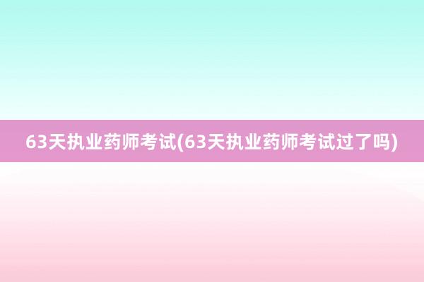 63天执业药师考试(63天执业药师考试过了吗)