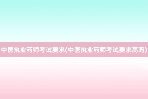 中医执业药师考试要求(中医执业药师考试要求高吗)