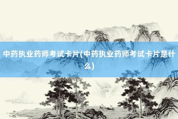 中药执业药师考试卡片(中药执业药师考试卡片是什么)