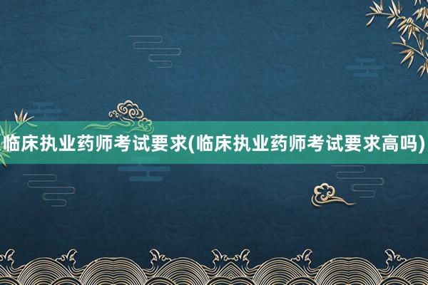临床执业药师考试要求(临床执业药师考试要求高吗)