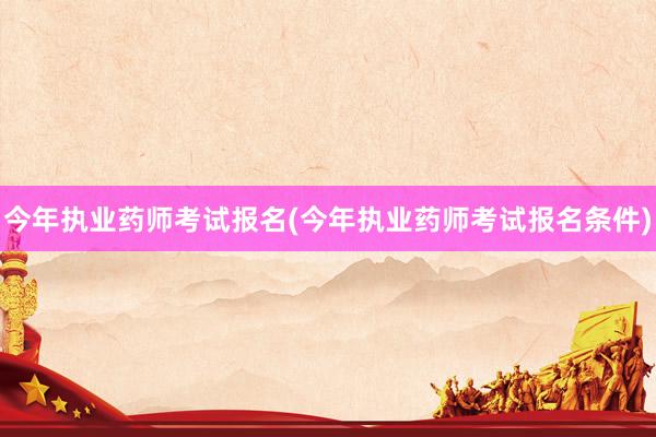 今年执业药师考试报名(今年执业药师考试报名条件)