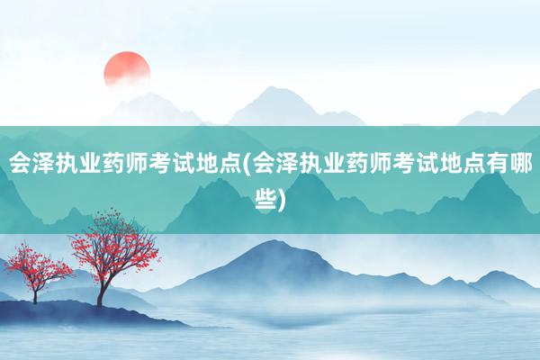 会泽执业药师考试地点(会泽执业药师考试地