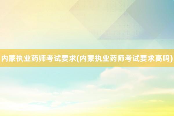 内蒙执业药师考试要求(内蒙执业药师考试要求高吗)