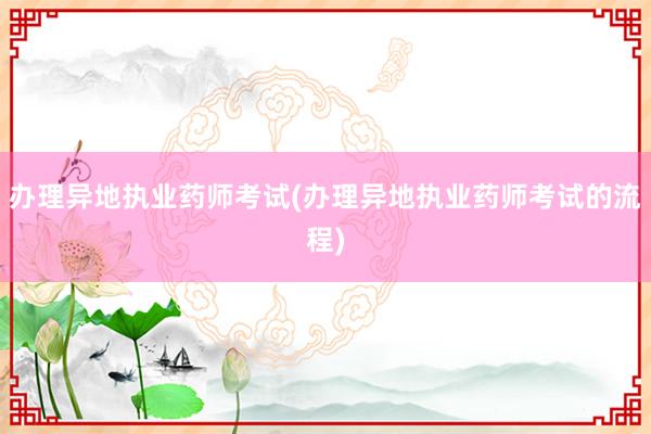 办理异地执业药师考试(办理异地执业药师考试的流程)