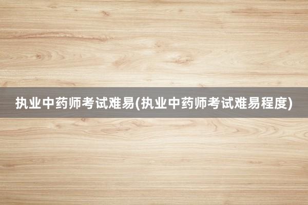 执业中药师考试难易(执业中药师考试难易程度)