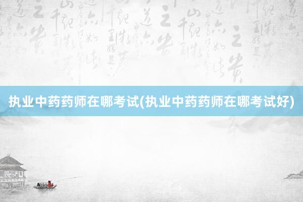 执业中药药师在哪考试(执业中药药师在哪考试好)