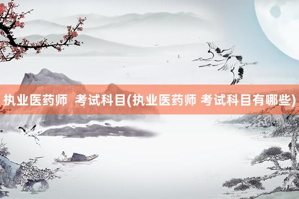 执业医药师  考试科目(执业医药师 考试科目有哪些)