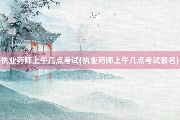执业药师上午几点考试(执业药师上午几点考试报名)