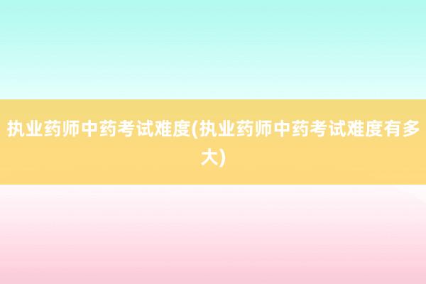 执业药师中药考试难度(执业药师中药考试难度有多大)