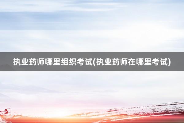 执业药师哪里组织考试(执业药师在哪里考试)