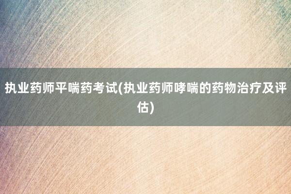 执业药师平喘药考试(执业药师哮喘的药物治疗及评估)