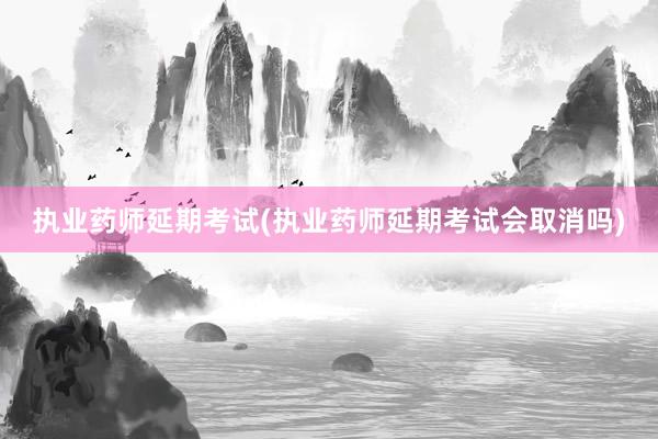 执业药师延期考试(执业药师延期考试会取消吗)