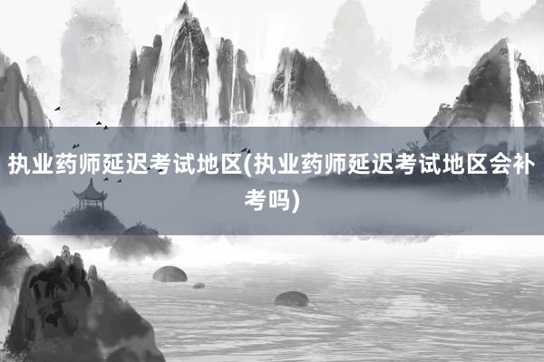 执业药师延迟考试地区(执业药师延迟考试地区会补考吗)