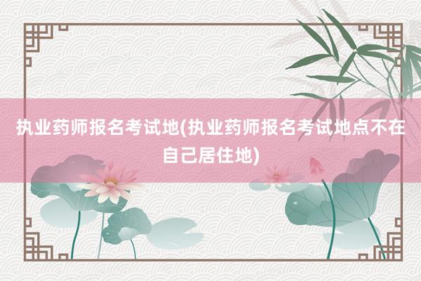 执业药师报名考试地(执业药师报名考试地点不在自己居住地)