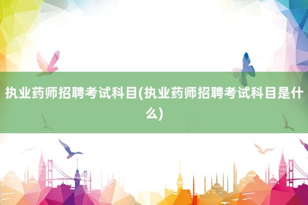 执业药师招聘考试科目(执业药师招聘考试科目是什么)