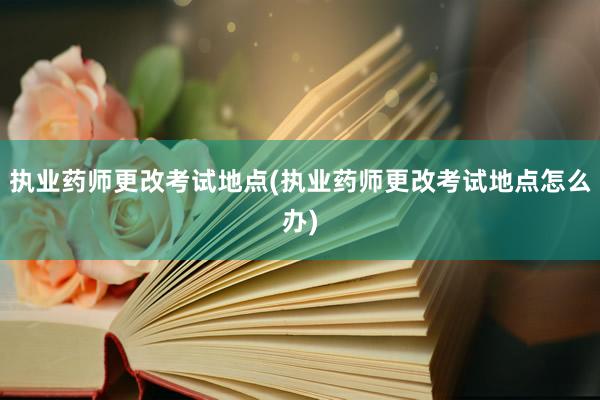 执业药师更改考试地点(执业药师更改考试地