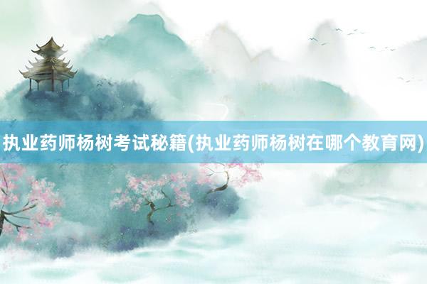 执业药师杨树考试秘籍(执业药师杨树在哪个