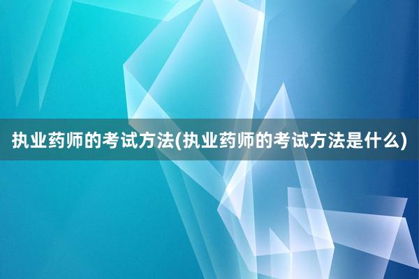 执业药师的考试方法(执业药师的考试方法是什么)