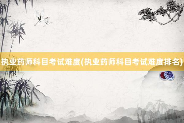 执业药师科目考试难度(执业药师科目考试难