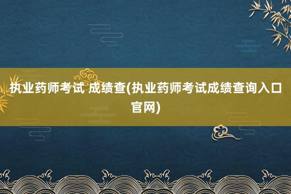 执业药师考试 成绩查(执业药师考试成绩查