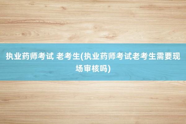 执业药师考试 老考生(执业药师考试老考生需要现场审核吗)
