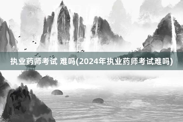 执业药师考试 难吗(2024年执业药师考试难吗)