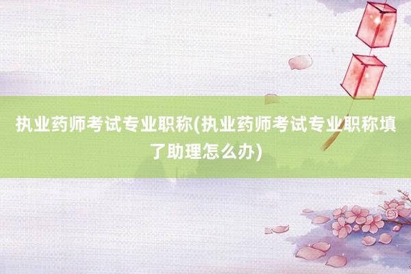 执业药师考试专业职称(执业药师考试专业职称填了助理怎么办)