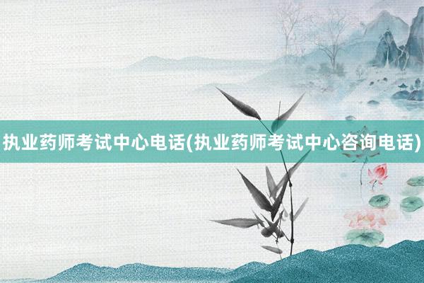 执业药师考试中心电话(执业药师考试中心咨询电话)