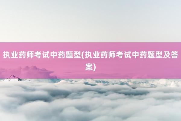 执业药师考试中药题型(执业药师考试中药题型及答案)