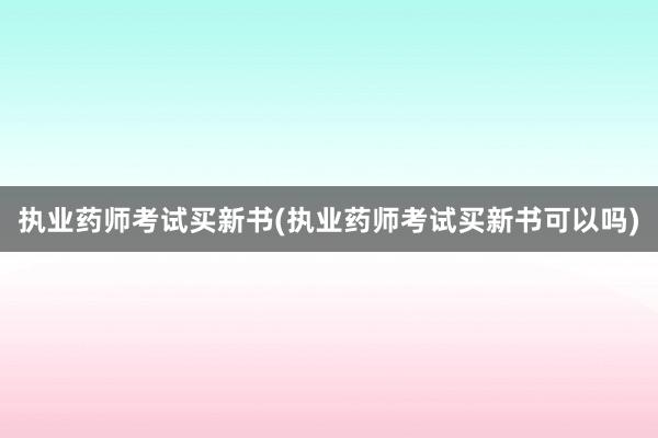 执业药师考试买新书(执业药师考试买新书可以吗)