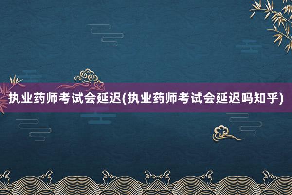 执业药师考试会延迟(执业药师考试会延迟吗