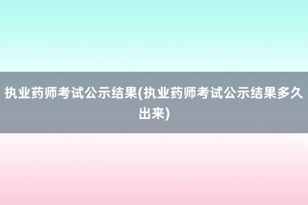 执业药师考试公示结果(执业药师考试公示结果多久出来)