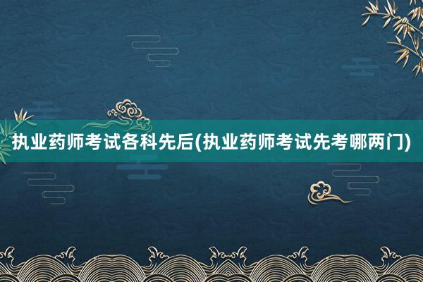 执业药师考试各科先后(执业药师考试先考哪两门)