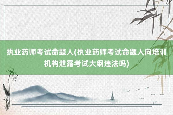执业药师考试命题人(执业药师考试命题人向培训机构泄露考试大纲违法吗)
