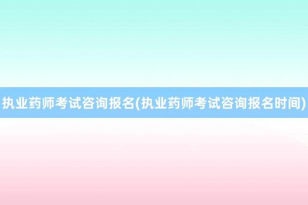 执业药师考试咨询报名(执业药师考试咨询报名时间)
