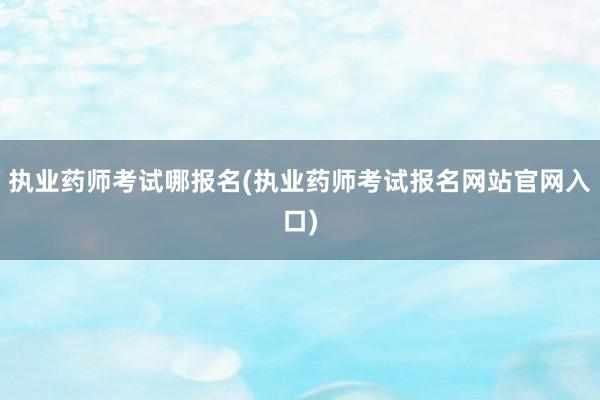 执业药师考试哪报名(执业药师考试报名网站官网入口)