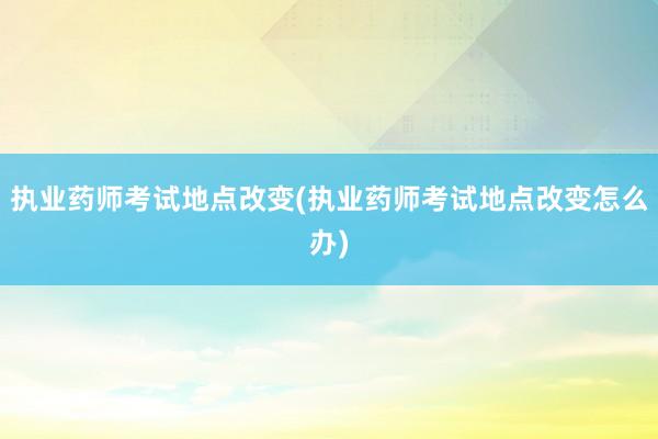 执业药师考试地点改变(执业药师考试地点改变怎么办)