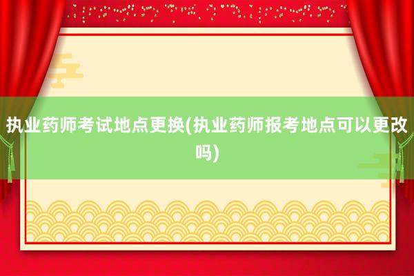 执业药师考试地点更换(执业药师报考地点可