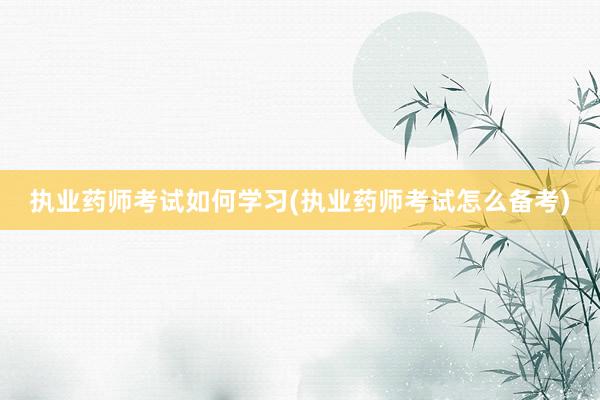 执业药师考试如何学习(执业药师考试怎么备