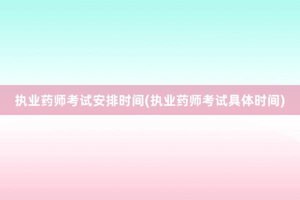 执业药师考试安排时间(执业药师考试具体时间)