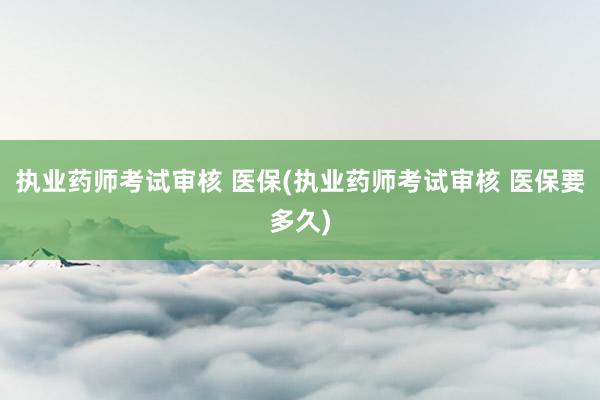 执业药师考试审核 医保(执业药师考试审核 医保要多久)
