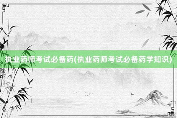执业药师考试必备药(执业药师考试必备药学知识)