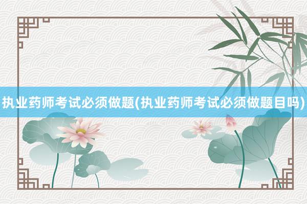 执业药师考试必须做题(执业药师考试必须做题目吗)