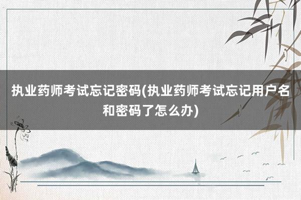 执业药师考试忘记密码(执业药师考试忘记用户名和密码了怎么办)