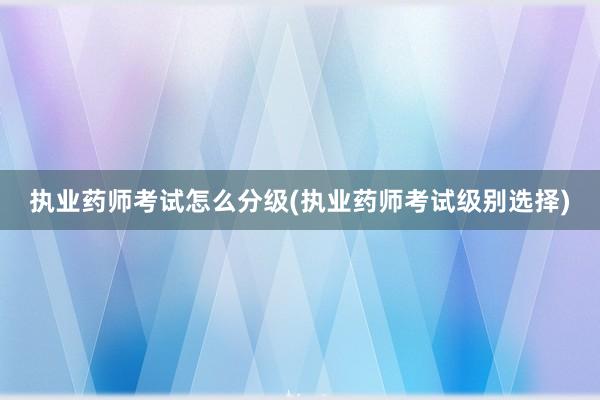 执业药师考试怎么分级(执业药师考试级别选