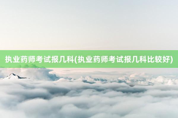 执业药师考试报几科(执业药师考试报几科比较好)