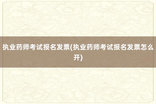 执业药师考试报名发票(执业药师考试报名发票怎么开)