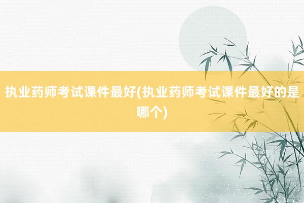 执业药师考试课件最好(执业药师考试课件最好的是哪个)