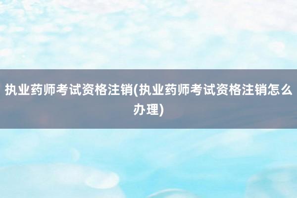执业药师考试资格注销(执业药师考试资格注