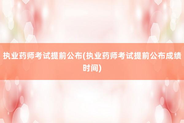 执业药师考试提前公布(执业药师考试提前公布成绩时间)